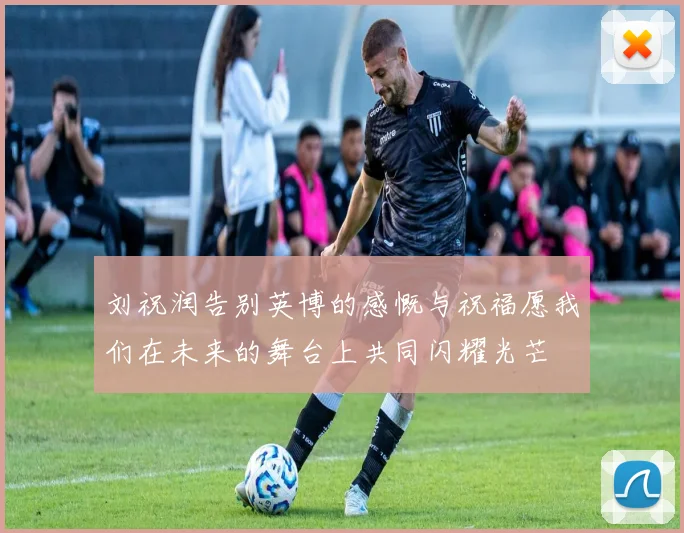 刘祝润告别英博的感慨与祝福愿我们在未来的舞台上共同闪耀光芒