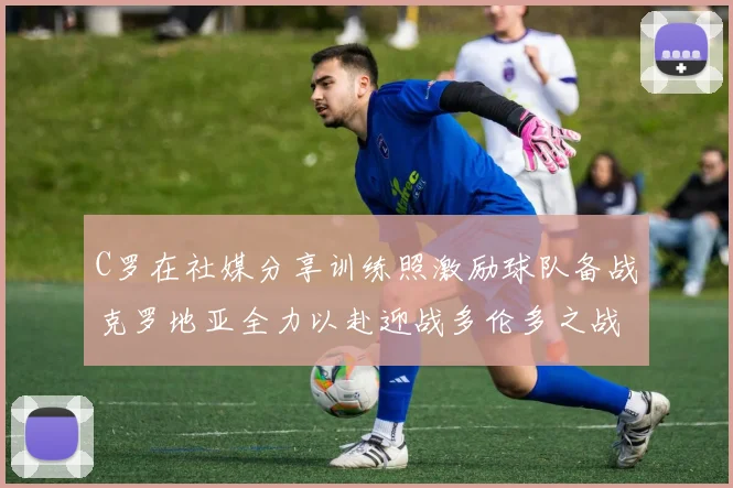 C罗在社媒分享训练照激励球队备战克罗地亚全力以赴迎战多伦多之战