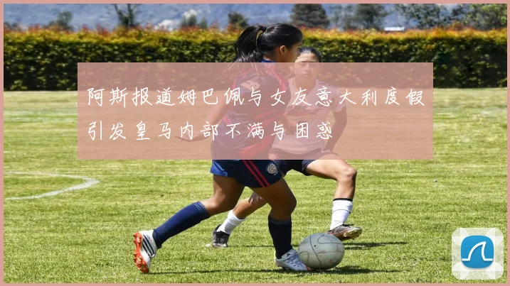 阿斯报道姆巴佩与女友意大利度假引发皇马内部不满与困惑