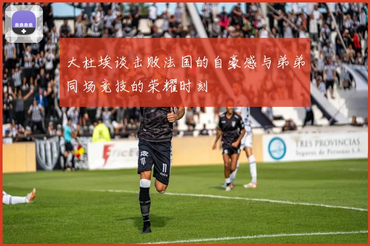 大杜埃谈击败法国的自豪感与弟弟同场竞技的荣耀时刻