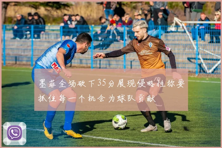墨菲全场砍下35分展现侵略性称要抓住每一个机会为球队贡献