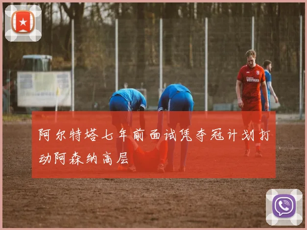 阿尔特塔七年前面试凭夺冠计划打动阿森纳高层
