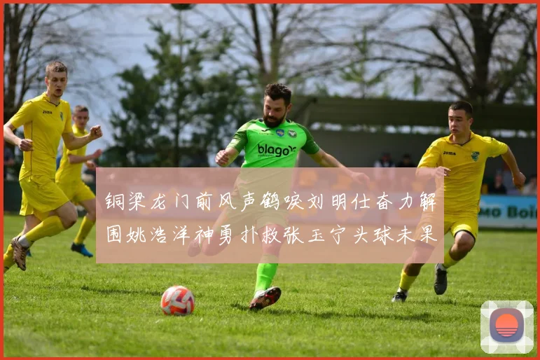 铜梁龙门前风声鹤唳刘明仕奋力解围姚浩洋神勇扑救张玉宁头球未果