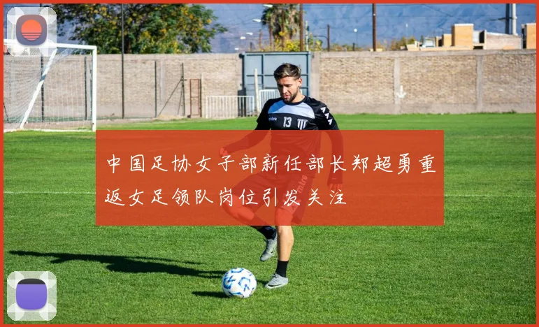 中国足协女子部新任部长郑超勇重返女足领队岗位引发关注