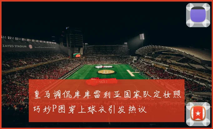 皇马调侃库库雷利亚国家队定妆照巧妙P图穿上球衣引发热议