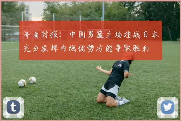 济南时报：中国男篮主场迎战日本充分发挥内线优势方能争取胜利