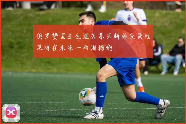 德罗赞国王生涯落幕买断或交易结果将在未来一两周揭晓