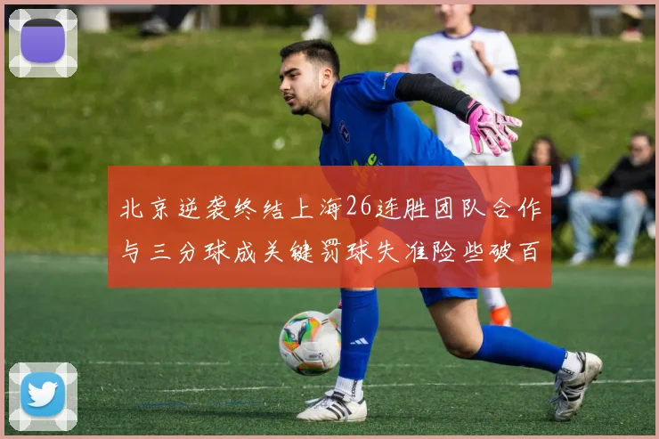 北京逆袭终结上海26连胜团队合作与三分球成关键罚球失准险些破百
