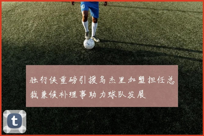 独行侠重磅引援乌杰里加盟担任总裁兼候补理事助力球队发展