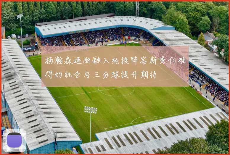 杨瀚森逐渐融入轮换阵容新秀们难得的机会与三分球提升期待