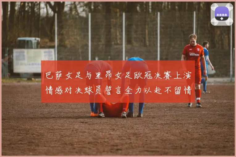 巴萨女足与里昂女足欧冠决赛上演情感对决球员誓言全力以赴不留情面
