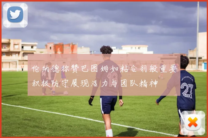 伦纳德称赞巴图姆如粘合剂般重要积极防守展现活力与团队精神