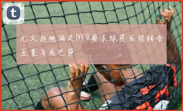尤文拒绝满足DV9要求球员或将转会至皇马或巴萨