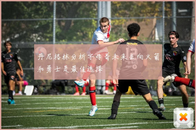 丹尼格林分析字母哥未来去向火箭和勇士是最佳选择
