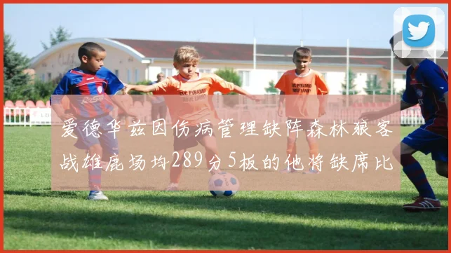 爱德华兹因伤病管理缺阵森林狼客战雄鹿场均289分5板的他将缺席比赛