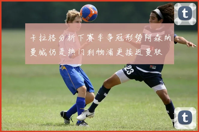 卡拉格分析下赛季争冠形势阿森纳曼城仍是热门利物浦更接近曼联