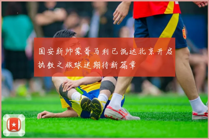 国安新帅蒙哥马利已抵达北京开启执教之旅球迷期待新篇章