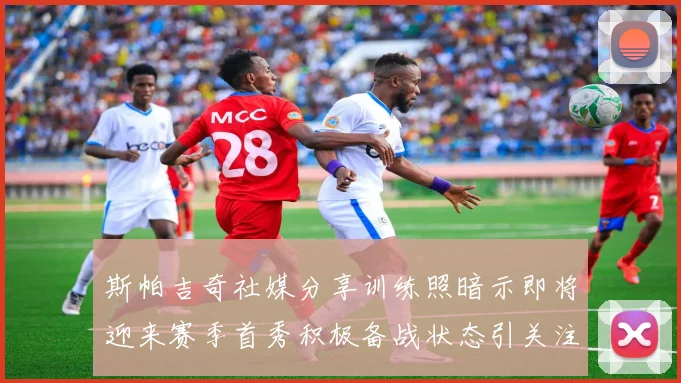 斯帕吉奇社媒分享训练照暗示即将迎来赛季首秀积极备战状态引关注