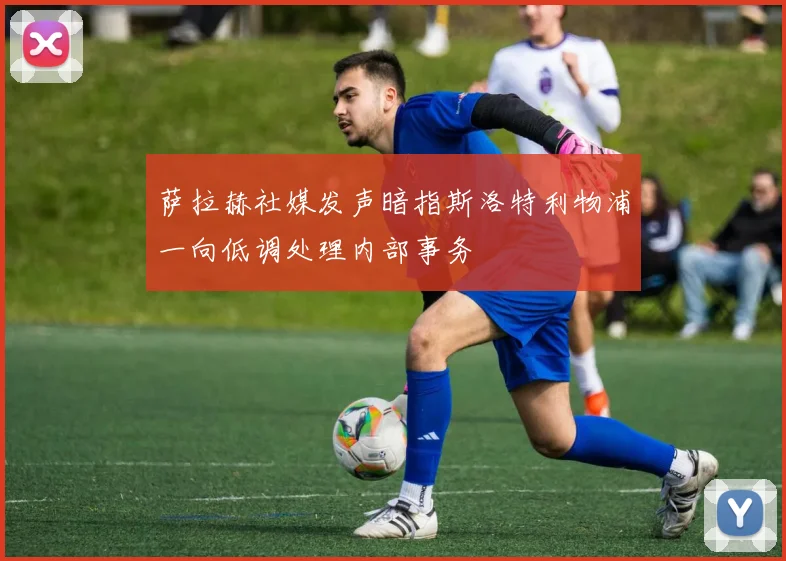 萨拉赫社媒发声暗指斯洛特利物浦一向低调处理内部事务