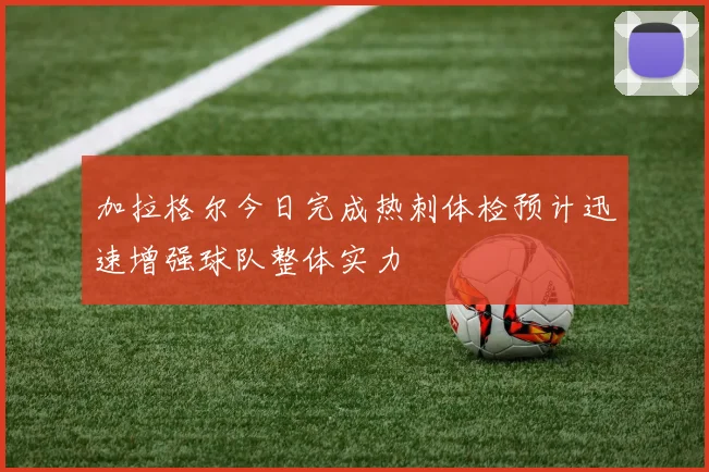 加拉格尔今日完成热刺体检预计迅速增强球队整体实力