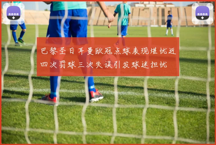 巴黎圣日耳曼欧冠点球表现堪忧近四次罚球三次失误引发球迷担忧