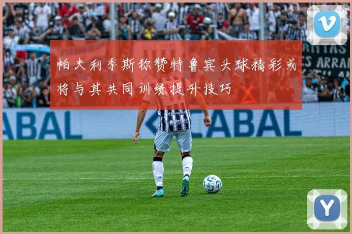 帕夫利季斯称赞特鲁宾头球精彩或将与其共同训练提升技巧