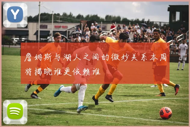 詹姆斯与湖人之间的微妙关系本周将揭晓谁更依赖谁