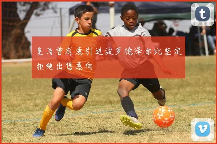 皇马曾有意引进波罗德泽尔比坚定拒绝出售意向